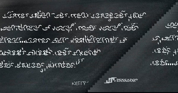Como dizer ao meu coração que ele pertence a você, mas você não o pertence...como ser indiferente a nós, quando ainda não existe nós....dois loucos juntos!?... Frase de Keity.