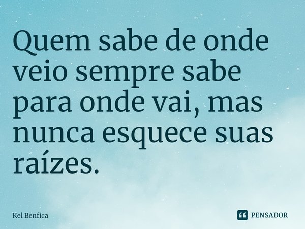 Quem sabe de onde veio sempre sabe para onde vai, mas nunca esquece suas raízes.... Frase de Kel Benfica.