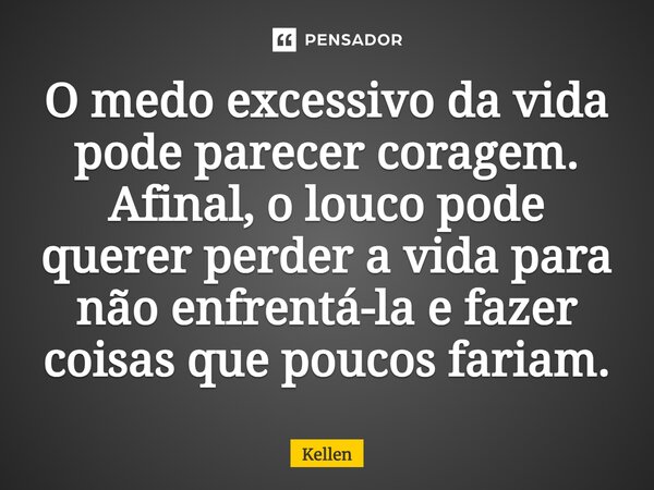 ⁠O medo excessivo da vida pode parecer coragem. Afinal, o louco pode querer perder a vida para não enfrentá-la e fazer coisas que poucos fariam.... Frase de Kellen.