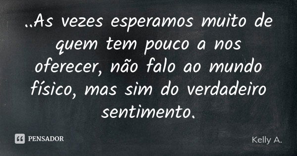 ..As vezes esperamos muito de quem tem pouco a nos oferecer, não falo ao mundo físico, mas sim do verdadeiro sentimento.... Frase de Kelly A..