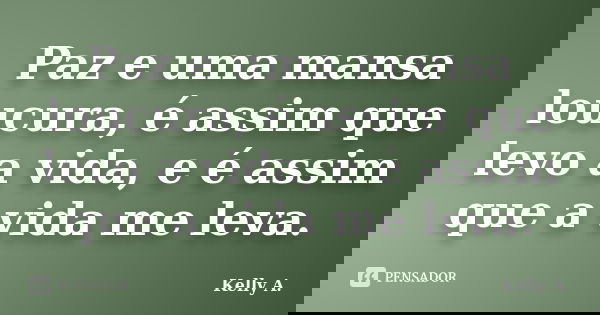 Paz e uma mansa loucura, é assim que levo a vida, e é assim que a vida me leva.... Frase de Kelly A..