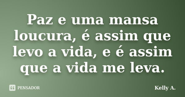 Paz e uma mansa loucura, é assim que levo a vida, e é assim que a vida me leva.... Frase de Kelly A..