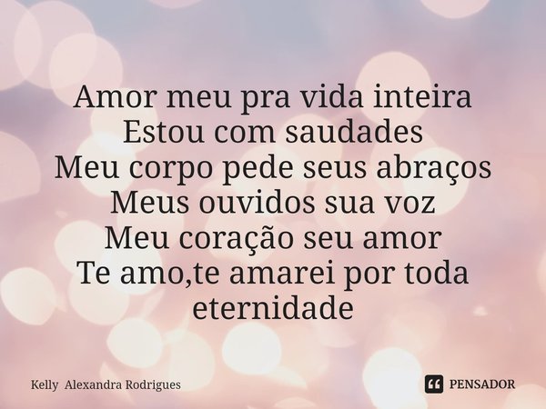 ⁠Amor meu pra vida inteira
Estou com saudades
Meu corpo pede seus abraços
Meus ouvidos sua voz
Meu coração seu amor
Te amo,te amarei por toda eternidade... Frase de Kelly Alexandra Rodrigues.