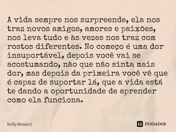 ⁠A vida sempre nos surpreende, ela nos traz novos amigos, amores e paixões, nos leva tudo e às vezes nos traz com rostos diferentes. No começo é uma dor insupor... Frase de Kelly Benacci.