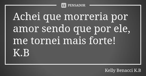 Achei que morreria por amor sendo que por ele, me tornei mais forte! K.B... Frase de Kelly Benacci K.B.