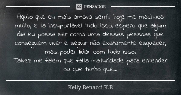 Aquilo que eu mais amava sentir hoje me machuca muito, e ta insuportável tudo isso, espero que algum dia eu possa ser como uma dessas pessoas que conseguem vive... Frase de Kelly Benacci K.B.