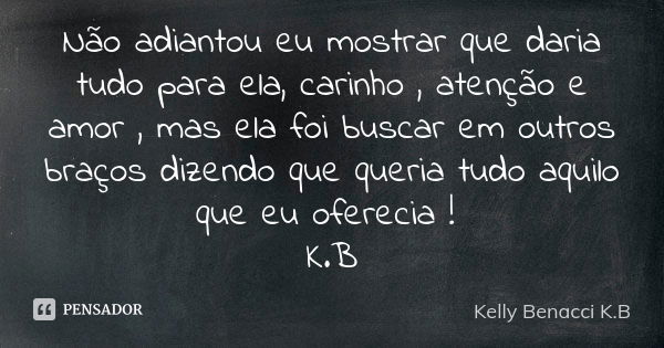 Não adiantou eu mostrar que daria tudo para ela, carinho , atenção e amor , mas ela foi buscar em outros braços dizendo que queria tudo aquilo que eu oferecia !... Frase de Kelly Benacci K.B.