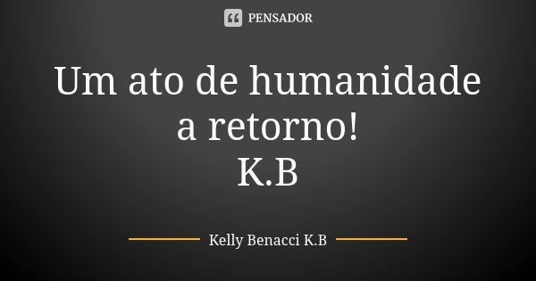 Um ato de humanidade a retorno! K.B... Frase de Kelly Benacci K.B.