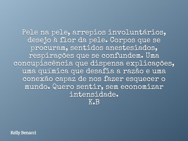 Pele na pele, arrepios involuntários, desejo à flor da pele. Corpos que se procuram, sentidos anestesiados, respirações que se confundem. Uma concupiscência que... Frase de Kelly Benacci.