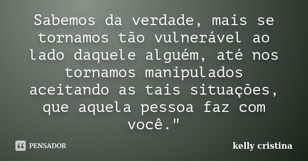 Sabemos da verdade, mais se tornamos tão vulnerável ao lado daquele alguém, até nos tornamos manipulados aceitando as tais situações, que aquela pessoa faz com ... Frase de Kelly cristina.