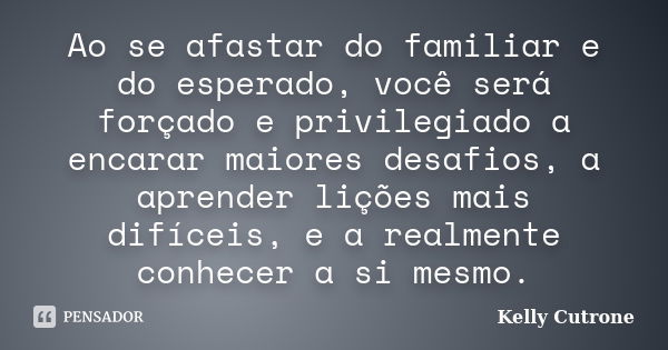 Ao se afastar do familiar e do esperado, você será forçado e privilegiado a encarar maiores desafios, a aprender lições mais difíceis, e a realmente conhecer a ... Frase de Kelly Cutrone.