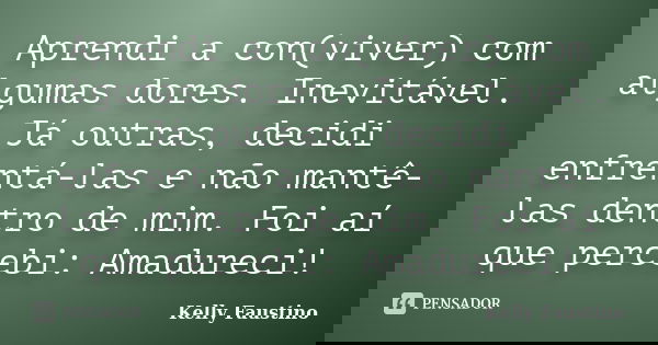 Aprendi a con(viver) com algumas dores. Inevitável. Já outras, decidi enfrentá-las e não mantê-las dentro de mim. Foi aí que percebi: Amadureci!... Frase de Kelly Faustino.