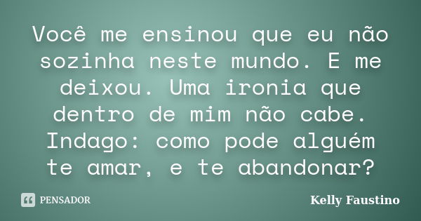 Você me ensinou que eu não sozinha neste mundo. E me deixou. Uma ironia que dentro de mim não cabe. Indago: como pode alguém te amar, e te abandonar?... Frase de Kelly Faustino.