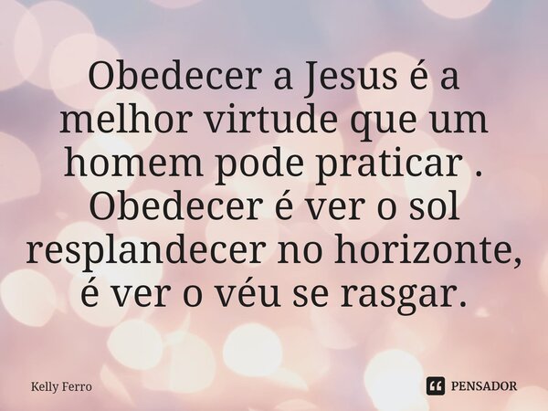 ⁠Obedecer a Jesus é a melhor virtude que um homem pode praticar . Obedecer é ver o sol resplandecer no horizonte, é ver o véu se rasgar.... Frase de Kelly Ferro.