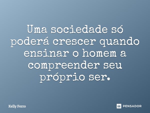 Uma sociedade só poderá crescer quando ensinar o homem a compreender seu próprio ser.... Frase de Kelly Ferro.