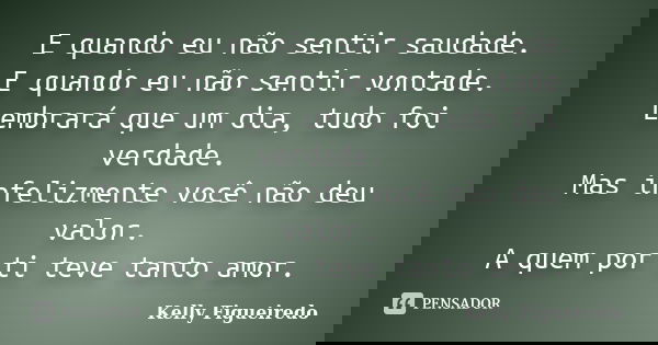 E quando eu não sentir saudade. E quando eu não sentir vontade. Lembrará que um dia, tudo foi verdade. Mas infelizmente você não deu valor. A quem por ti teve t... Frase de Kelly Figueiredo.