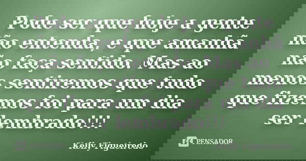 Pode ser que hoje a gente não entenda, e que amanhã não faça sentido. Mas ao menos sentiremos que tudo que fizemos foi para um dia ser lembrado!!!... Frase de Kelly Figueiredo.