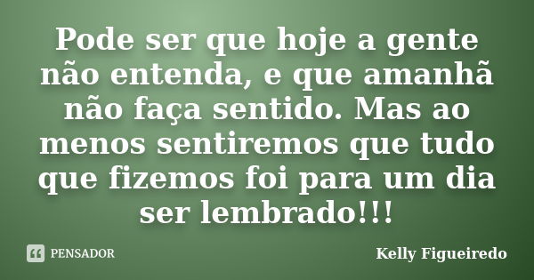 Pode ser que hoje a gente não entenda, e que amanhã não faça sentido. Mas ao menos sentiremos que tudo que fizemos foi para um dia ser lembrado!!!... Frase de Kelly Figueiredo.