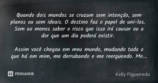 Quando dois mundos se cruzam sem intenção, sem planos ou sem ideais. O destino faz o papel de uni-los. Sem ao menos saber o risco que isso irá causar ou a dor q... Frase de Kelly Figueiredo.