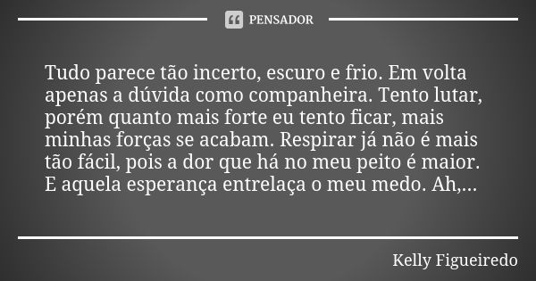 Tudo parece tão incerto, escuro e frio. Em volta apenas a dúvida como companheira. Tento lutar, porém quanto mais forte eu tento ficar, mais minhas forças se ac... Frase de Kelly Figueiredo.