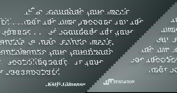 É a saudade que mais dói...não de uma pessoa ou de uma época... é saudade do que eu sentia e não sinto mais, de um sentimento que quebrado se desfez, estilhaçad... Frase de Kelly Gimenes.