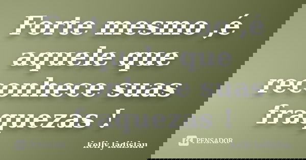 Forte mesmo ,é aquele que reconhece suas fraquezas !... Frase de kelly ladislau.