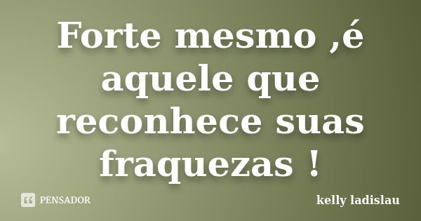 Forte mesmo ,é aquele que reconhece suas fraquezas !... Frase de kelly ladislau.