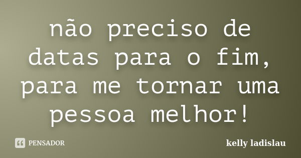 não preciso de datas para o fim, para me tornar uma pessoa melhor!... Frase de kelly ladislau.