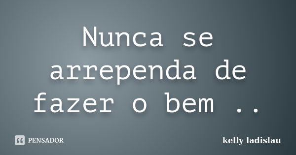 Nunca se arrependa de fazer o bem ..... Frase de kelly ladislau.