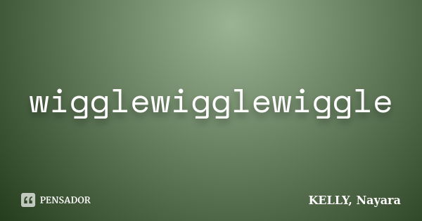 wigglewigglewiggle... Frase de KELLY, Nayara.