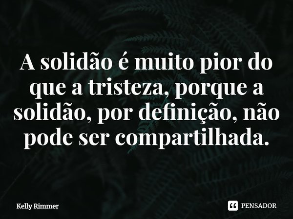 ⁠A solidão é muito pior do que a tristeza, porque a solidão, por definição, não pode ser compartilhada.... Frase de Kelly Rimmer.