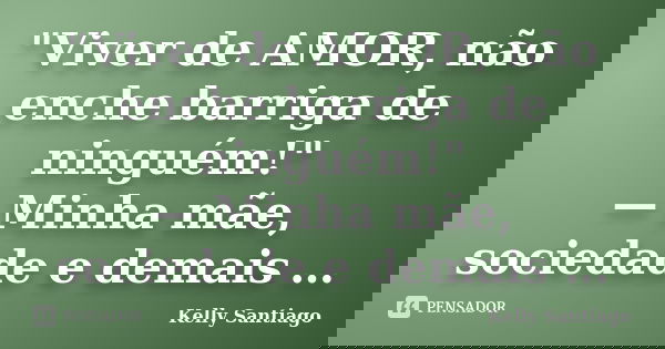"Viver de AMOR, não enche barriga de ninguém!" — Minha mãe, sociedade e demais …... Frase de Kelly Santiago.