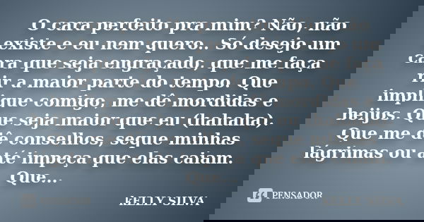 O cara perfeito pra mim? Não, não existe e eu nem quero.. Só desejo um cara que seja engraçado, que me faça rir a maior parte do tempo. Que implique comigo, me ... Frase de Kelly Silva.