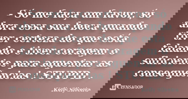 - Só me faça um favor, só abra essa sua boca quando tiver certeza do que está falando e tiver coragem o suficiente para aguentar as consequências ! STUPID .... Frase de Kelly Silveira.