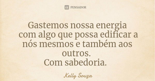 Gastemos nossa energia com algo que possa edificar a nós mesmos e também aos outros. Com sabedoria.... Frase de Kelly Souza.
