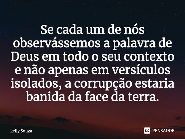 ⁠Se cada um de nós observássemos a palavra de Deus em todo o seu contexto e não apenas em versículos isolados, a corrupção estaria banida da face da terra.... Frase de kelly Souza.