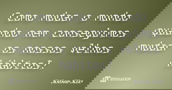 Como mudar o mundo quando nem conseguimos mudar os nossos velhos hábitos?... Frase de Kelson Kizz.