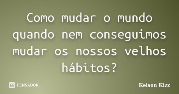 Como mudar o mundo quando nem conseguimos mudar os nossos velhos hábitos?... Frase de Kelson Kizz.