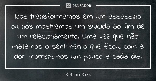 Nos transformamos em um assassino ou nos mostramos um suicida ao fim de um relacionamento. Uma vez que não matamos o sentimento que ficou, com a dor, morreremos... Frase de Kelson Kizz.