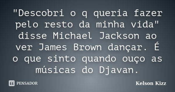 "Descobri o q queria fazer pelo resto da minha vida" disse Michael Jackson ao ver James Brown dançar. É o que sinto quando ouço as músicas do Djavan.... Frase de Kelson Kizz.
