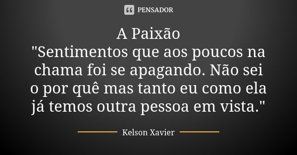 A Paixão "Sentimentos que aos poucos na chama foi se apagando. Não sei o por quê mas tanto eu como ela já temos outra pessoa em vista."... Frase de Kelson Xavier.