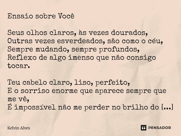 Ensaio sobre Você Seus olhos claros, às vezes dourados, Outras vezes esverdeados, são como o céu, Sempre mudando, sempre profundos, Reflexo de algo imenso que ... Frase de Kelvin Alves.