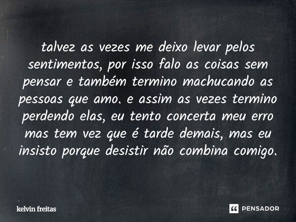 talvez as vezes me deixo levar pelos sentimentos, por isso falo as coisas sem pensar e também termino machucando as pessoas que amo. e assim as vezes termino p... Frase de kelvin freitas.
