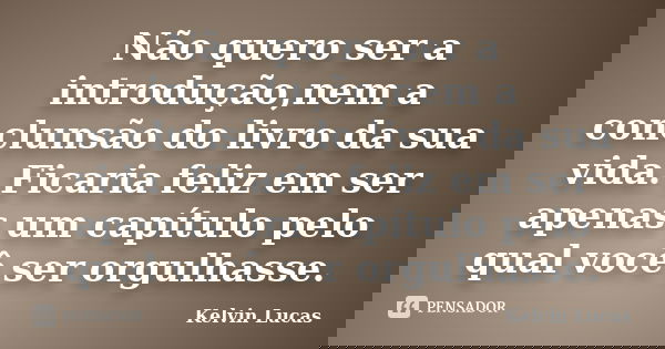 Não quero ser a introdução,nem a conclunsão do livro da sua vida. Ficaria feliz em ser apenas um capítulo pelo qual você ser orgulhasse.... Frase de Kelvin Lucas.