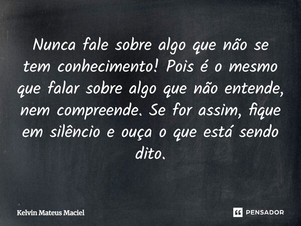 ⁠Nunca fale sobre algo que não se tem conhecimento! Pois é o mesmo que falar sobre algo que não entende, nem compreende. Se for assim, fique em silêncio e ouça ... Frase de Kelvin Mateus Maciel.