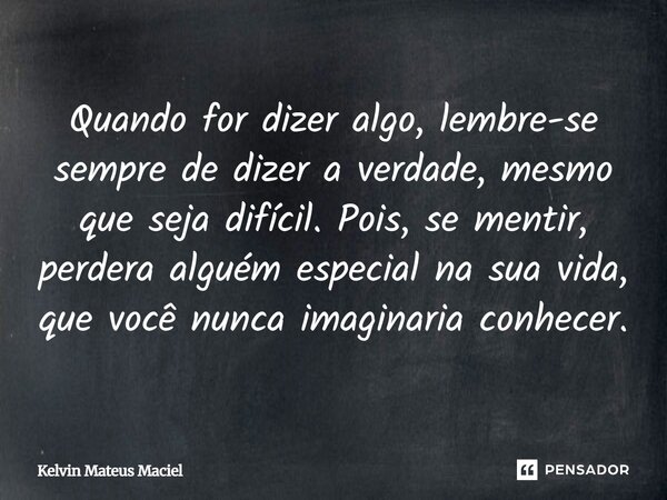 Quando for dizer algo, lembre-se sempre de dizer a verdade, mesmo que seja difícil. Pois, se mentir, perdera alguém especial na sua vida, que você nunca imagina... Frase de Kelvin Mateus Maciel.