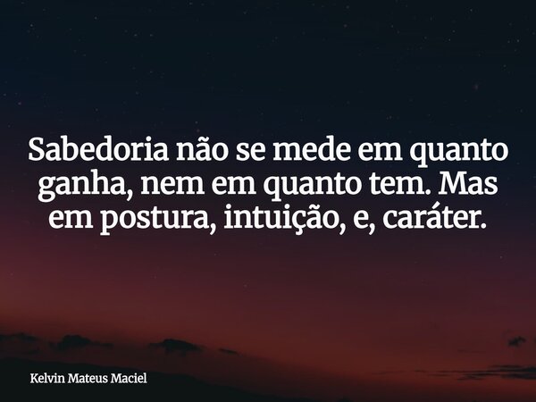 Sabedoria não se mede em quanto ganha, nem em quanto tem. Mas em postura, intuição, e, caráter.... Frase de Kelvin Mateus Maciel.