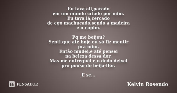 Eu tava ali,parado em um mundo criado por mim. Eu tava lá,cercado de ego machucado,sendo a madeira e o cupim. Pq me beijou? Senti que até hoje eu só fiz mentir ... Frase de Kelvin Rosendo.