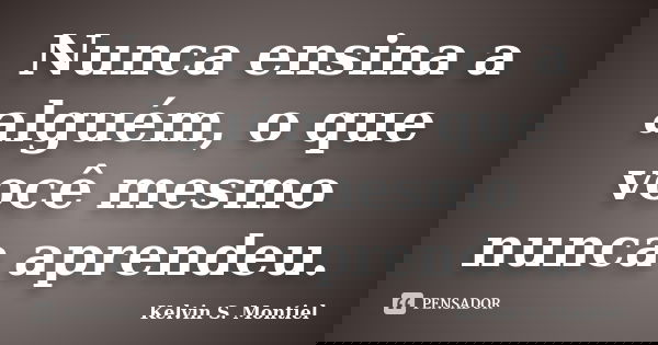 Nunca ensina a alguém, o que você mesmo nunca aprendeu.... Frase de Kelvin S. Montiel.