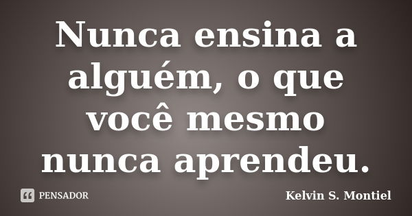 Nunca ensina a alguém, o que você mesmo nunca aprendeu.... Frase de Kelvin S. Montiel.